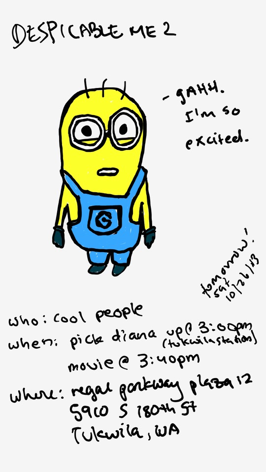 One panel comic. The caption says Despicable Me 2. There is a minion. A minion is a yellow blob thing that wears overalls. It has goggles on. It also has three strands of hair. The minion has a caption that says Gahh. I'm so excited. Below the minion is information pertaining logistics. Who: Cool people. When: Pick Diana up at 3pm and in parenthesis Tukwila Station. Movie at 3:40pm. Where: Regal Parkway Plaza 12. Then there is an address, but you don't need to know about that. It doesn't really matter. There is a smaller caption on the side that says Tomorrow! Sat. 10. 26. 13. Additional commentary starting now.
