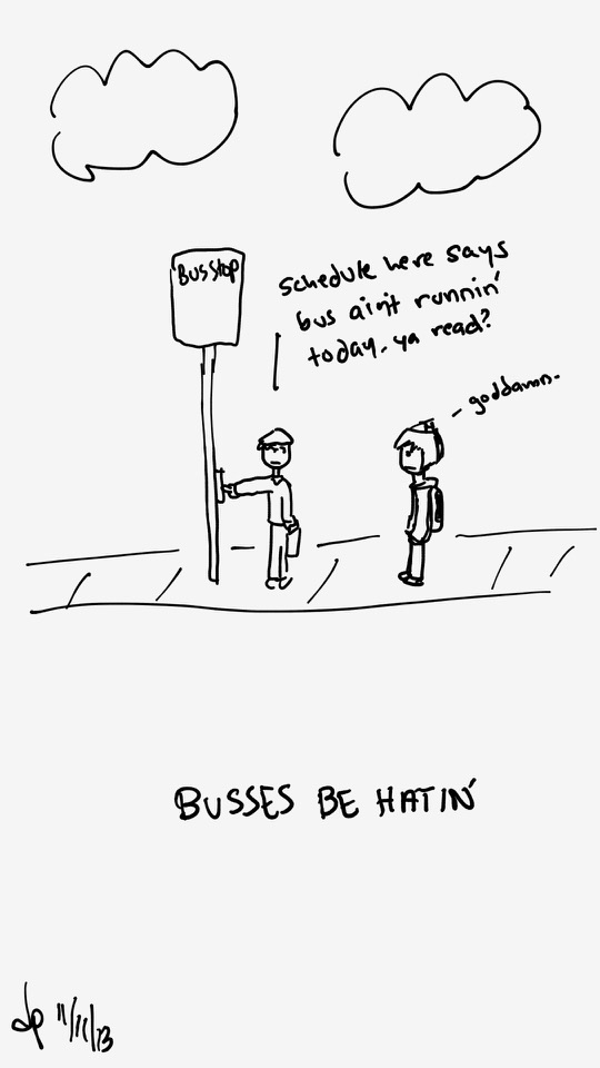 One panel comic. There is a sidewalk with a bus stop sign. Two people stand on the sidewalk. One person is wearing a sweater, pants and beret hat. They are also carrying a briefcase. This person points to the bus stop post, presumably at the schedule, and says Schedule here says bus ain't runnin' today. ya read? The other person, with weird looking hair or maybe a hat, a hoodie and backpack, looks on and says Goddamn. The lower caption says Buses be hatin'. Buses is spelled incorrectly. Additional commentary starting now.